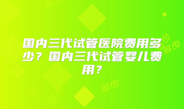 国内三代试管医院费用多少？国内三代试管婴儿费用？