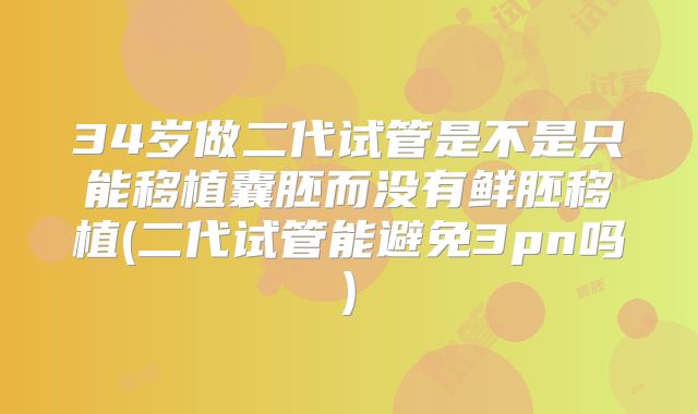 34岁做二代试管是不是只能移植囊胚而没有鲜胚移植(二代试管能避免3pn吗)