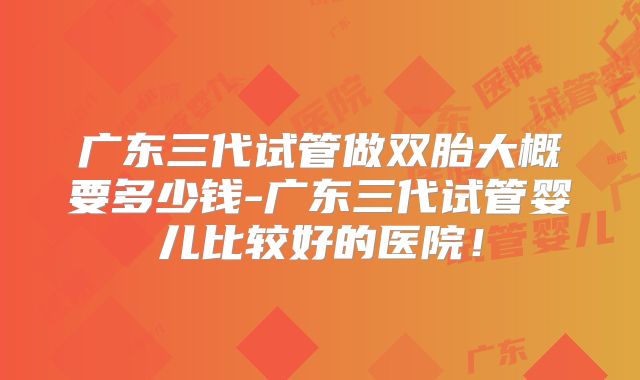 广东三代试管做双胎大概要多少钱-广东三代试管婴儿比较好的医院！