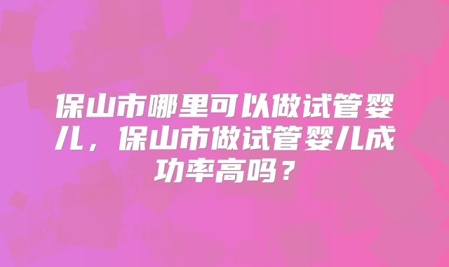 保山市哪里可以做试管婴儿，保山市做试管婴儿成功率高吗？
