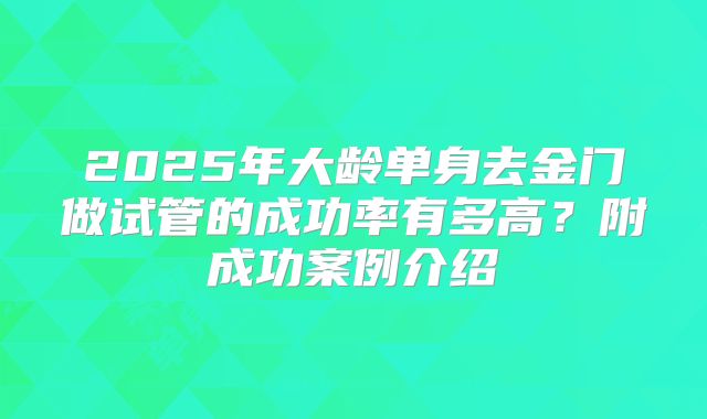 2025年大龄单身去金门做试管的成功率有多高?附成功案例介绍