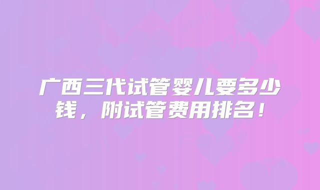 广西三代试管婴儿要多少钱,附试管费用排名!