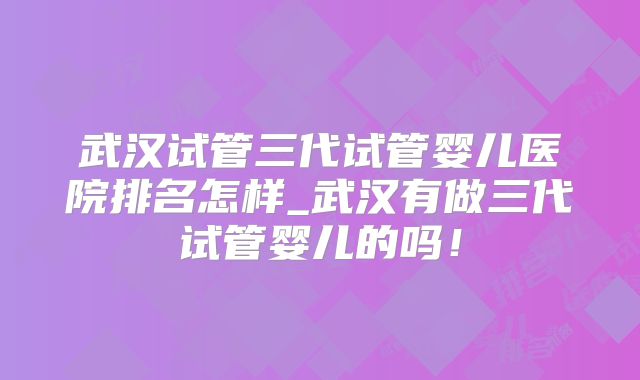 武汉试管三代试管婴儿医院排名怎样_武汉有做三代试管婴儿的吗！