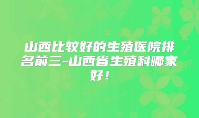 山西比较好的生殖医院排名前三-山西省生殖科哪家好!