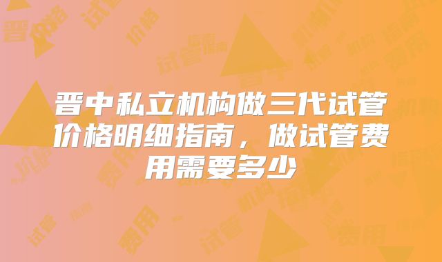 晋中私立机构做三代试管价格明细指南,做试管费用需要多少