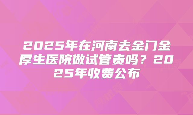 2025年在河南去金门金厚生医院做试管贵吗？2025年收费公布