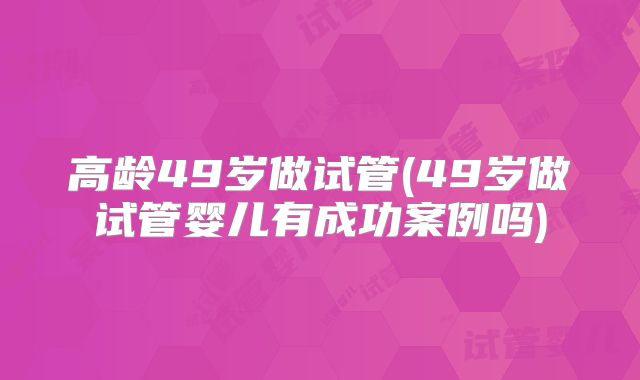 高龄49岁做试管(49岁做试管婴儿有成功案例吗)