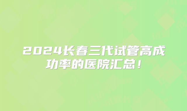 2024长春三代试管高成功率的医院汇总！