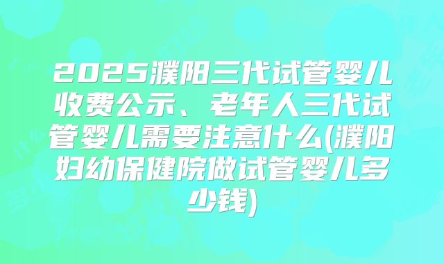 2025濮阳三代试管婴儿收费公示、老年人三代试管婴儿需要注意什么(濮阳妇幼保健院做试管婴儿多少钱)