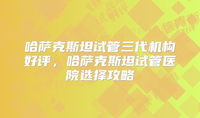 哈萨克斯坦试管三代机构好评,哈萨克斯坦试管医院选择攻略
