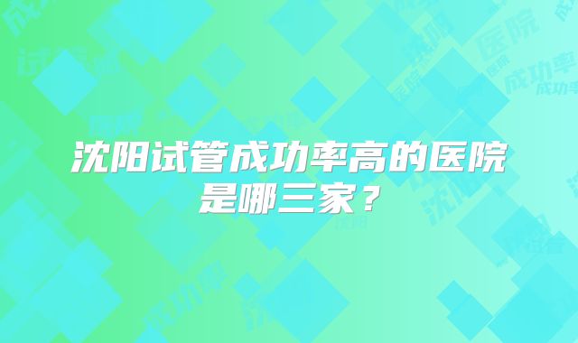 沈阳试管成功率高的医院是哪三家?
