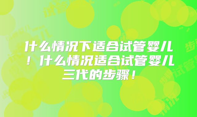 什么情况下适合试管婴儿！什么情况适合试管婴儿三代的步骤！