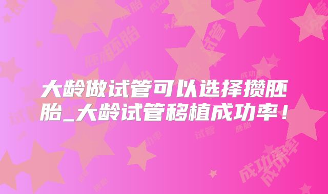 大龄做试管可以选择攒胚胎_大龄试管移植成功率!