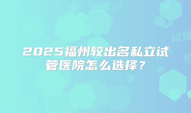 2025福州较出名私立试管医院怎么选择?