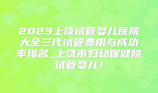 2023上饶试管婴儿医院大全三代试管费用与成功率排名_上饶市妇幼保健院试管婴儿!