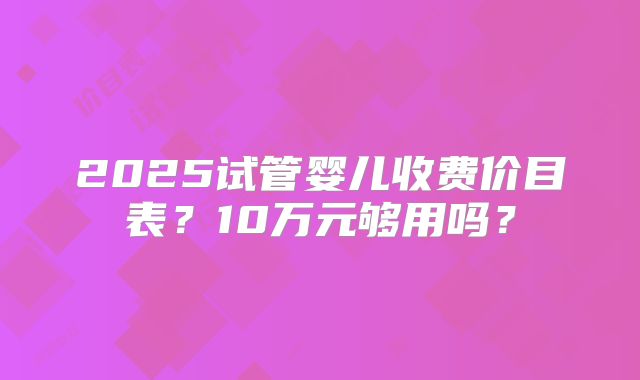 2025试管婴儿收费价目表?10万元够用吗?