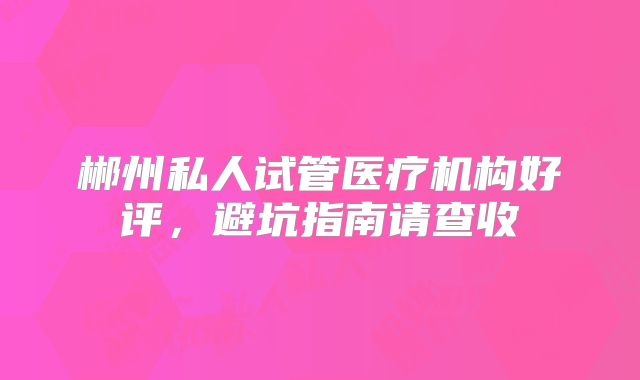 郴州私人试管医疗机构好评，避坑指南请查收