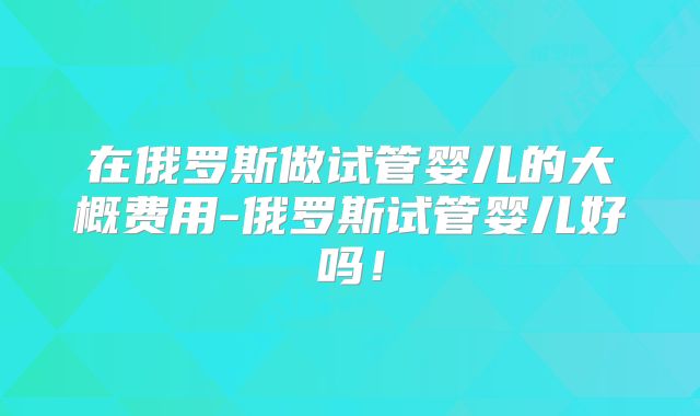 在俄罗斯做试管婴儿的大概费用-俄罗斯试管婴儿好吗！