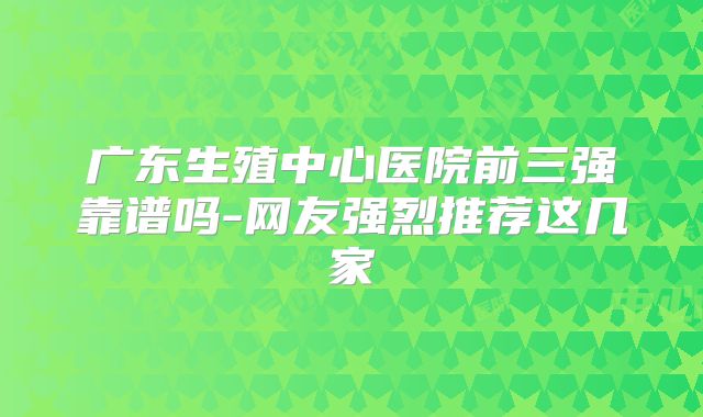 广东生殖中心医院前三强靠谱吗-网友强烈推荐这几家