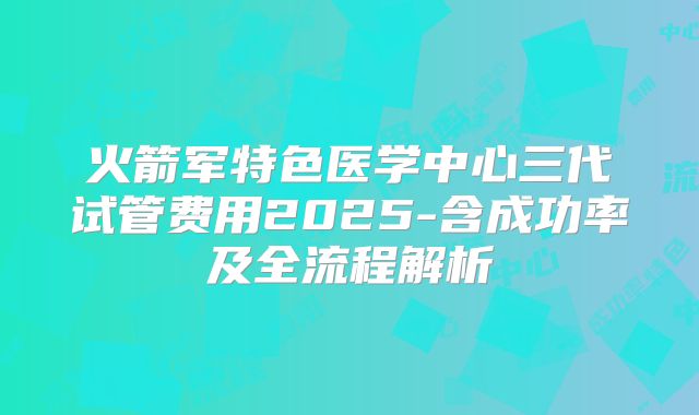 火箭军特色医学中心三代试管费用2025-含成功率及全流程解析