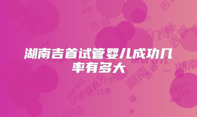 湖南吉首试管婴儿成功几率有多大