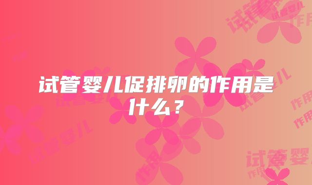 试管婴儿促排卵的作用是什么?