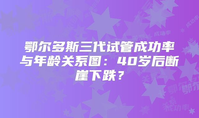 鄂尔多斯三代试管成功率与年龄关系图:40岁后断崖下跌?