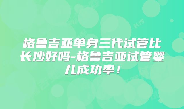 格鲁吉亚单身三代试管比长沙好吗-格鲁吉亚试管婴儿成功率!