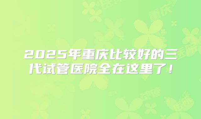 2025年重庆比较好的三代试管医院全在这里了！