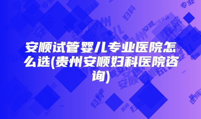 安顺试管婴儿专业医院怎么选(贵州安顺妇科医院咨询)