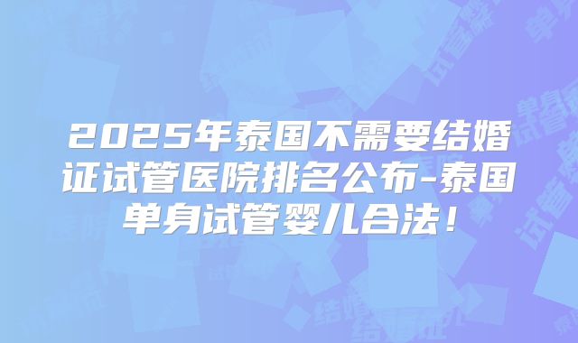 2025年泰国不需要结婚证试管医院排名公布-泰国单身试管婴儿合法！