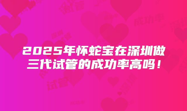 2025年怀蛇宝在深圳做三代试管的成功率高吗！