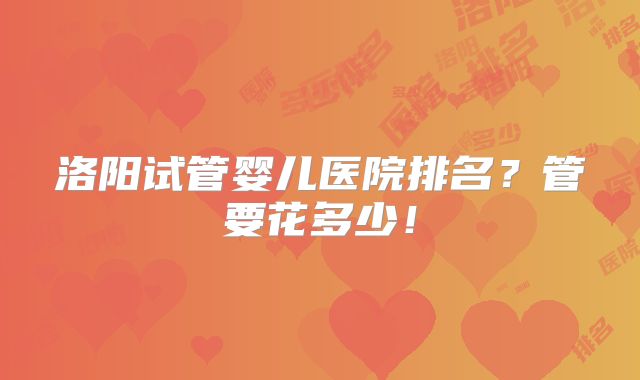洛阳试管婴儿医院排名?管要花多少!