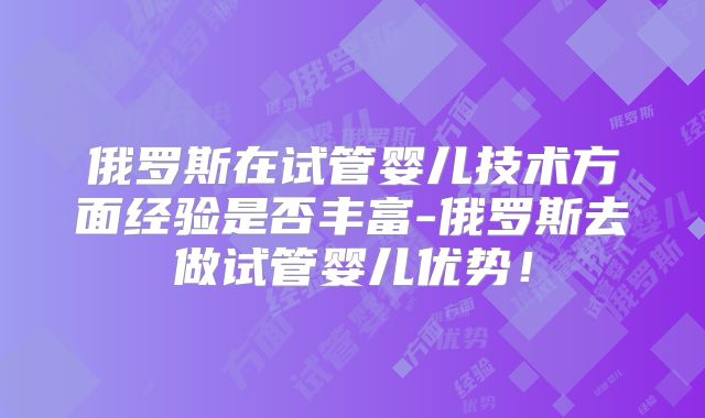俄罗斯在试管婴儿技术方面经验是否丰富-俄罗斯去做试管婴儿优势！