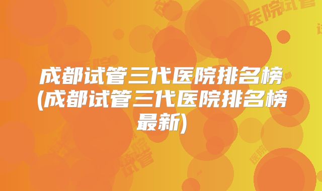 成都试管三代医院排名榜(成都试管三代医院排名榜最新)