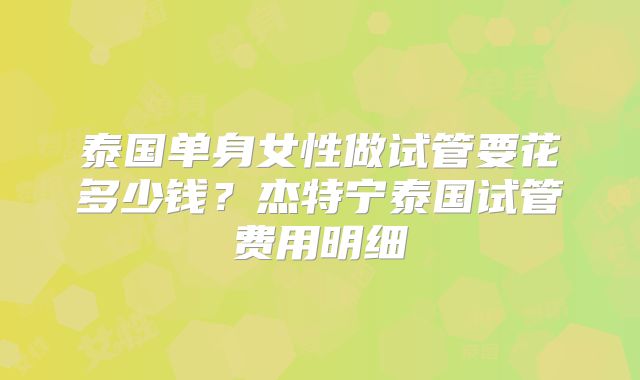 泰国单身女性做试管要花多少钱？杰特宁泰国试管费用明细