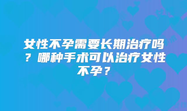 女性不孕需要长期治疗吗？哪种手术可以治疗女性不孕？