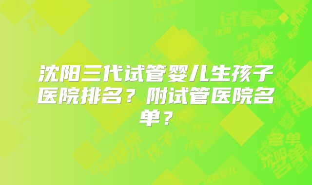 沈阳三代试管婴儿生孩子医院排名？附试管医院名单？