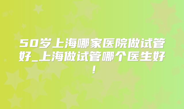 50岁上海哪家医院做试管好_上海做试管哪个医生好!