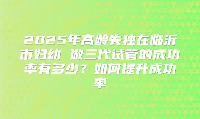 2025年高龄失独在临沂市妇幼 做三代试管的成功率有多少?如何提升成功率