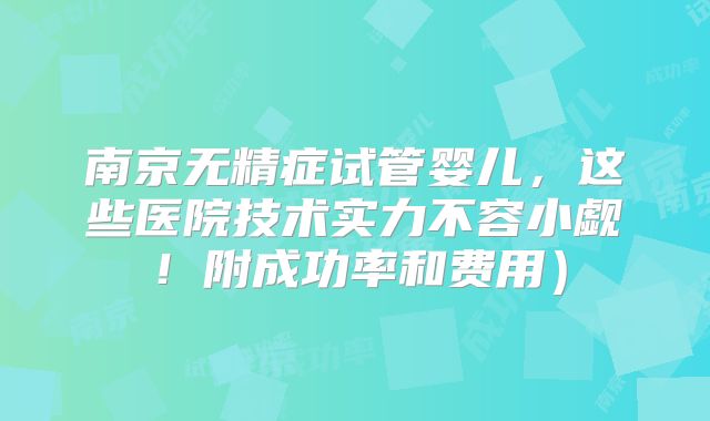 南京无精症试管婴儿，这些医院技术实力不容小觑！附成功率和费用）