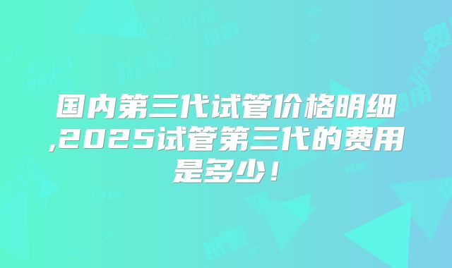 国内第三代试管价格明细,2025试管第三代的费用是多少！