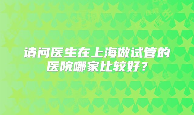 请问医生在上海做试管的医院哪家比较好?