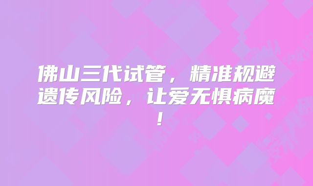 佛山三代试管，精准规避遗传风险，让爱无惧病魔！