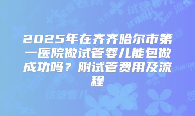 2025年在齐齐哈尔市第一医院做试管婴儿能包做成功吗?附试管费用及流程