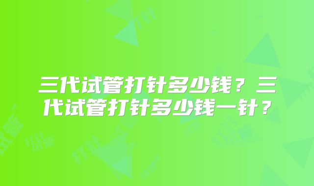 三代试管打针多少钱?三代试管打针多少钱一针?