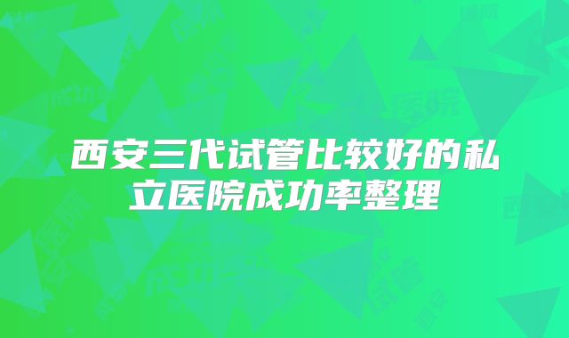 西安三代试管比较好的私立医院成功率整理