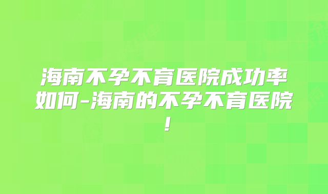 海南不孕不育医院成功率如何-海南的不孕不育医院!