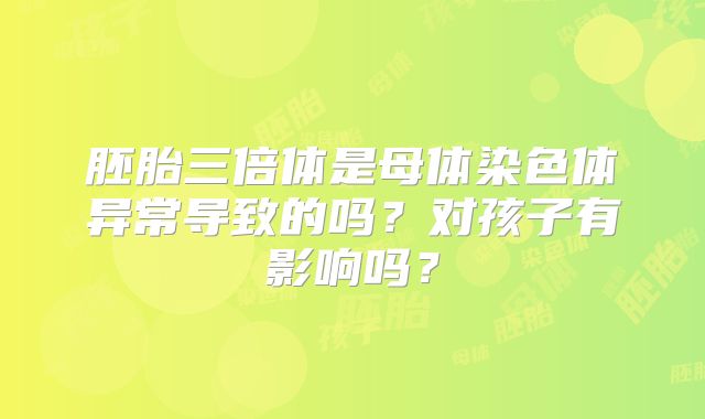 胚胎三倍体是母体染色体异常导致的吗？对孩子有影响吗？