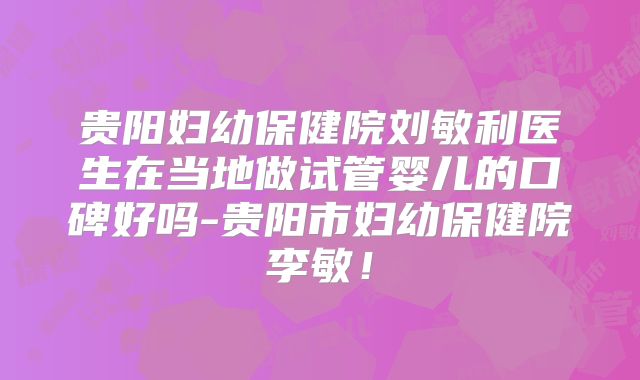 贵阳妇幼保健院刘敏利医生在当地做试管婴儿的口碑好吗-贵阳市妇幼保健院李敏！